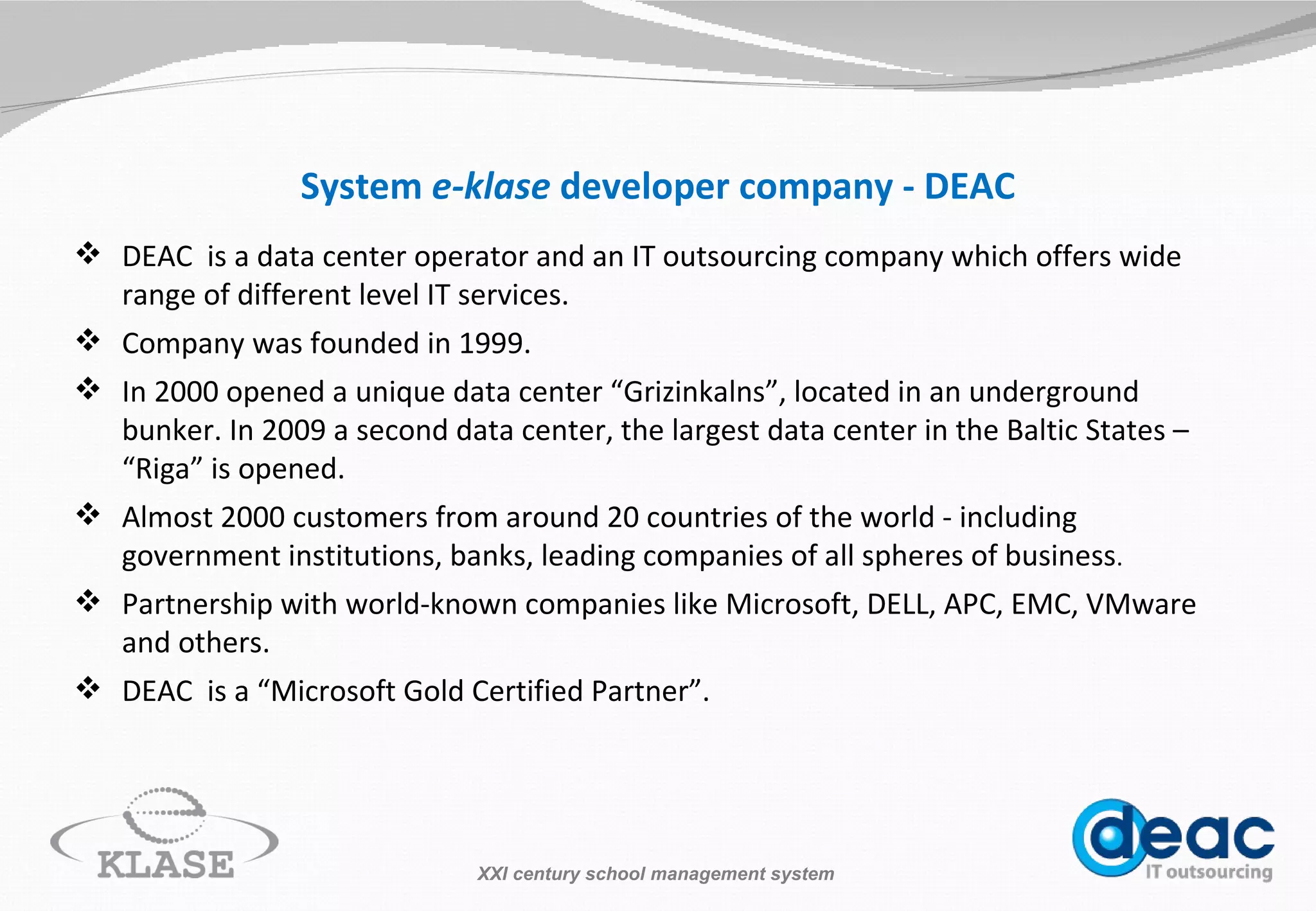 System  e-klase  developer company - DEAC DEAC  is a data center operator and an IT outsourcing com p any which offers wide range of different level IT services. Company was founded in 1999. In 2000 opened a unique data center “Grizinkalns”, located in an underground bunker. In 2009 a second data center, the largest data center in the Baltic  State s – “Riga” is opened.  Almost 2000 cu s tomers from around 20 countries of t h e world  - i ncluding government institutions, banks, leading companies of all spheres of business . Partnership with world- k nown companies like Microsoft, DELL, APC, EMC, VMware and others. DEAC  is a “Microsoft Gold Certified Partner”. XXI century school management system 
