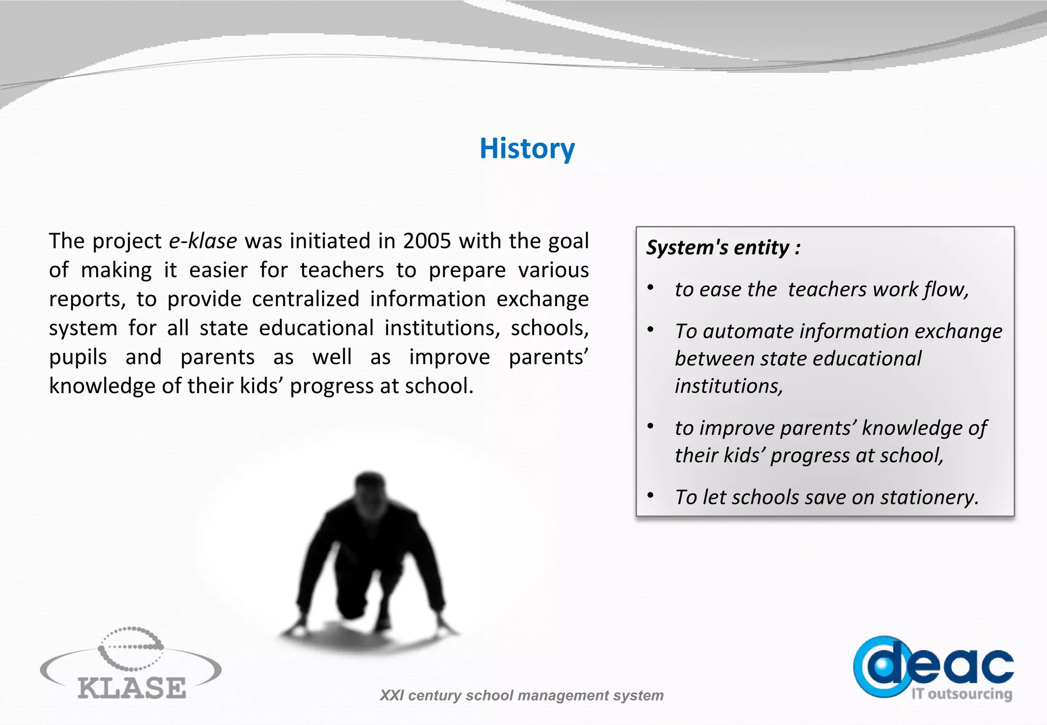 History The project  e-klase  was initiated in 2005 with the goal of making it easier for teachers to prepare various reports, to provide centralized information exchange system for all state educational institutions, schools, pupils and parents as well as improve parents’ knowledge of their kids’ progress  at  school. XXI century school management system System's entity : to ease the  teachers work flow, To automate information exchange between state educational institutions, to improve parents’ knowledge of their kids’ progress at school, To let schools save on stationery. 