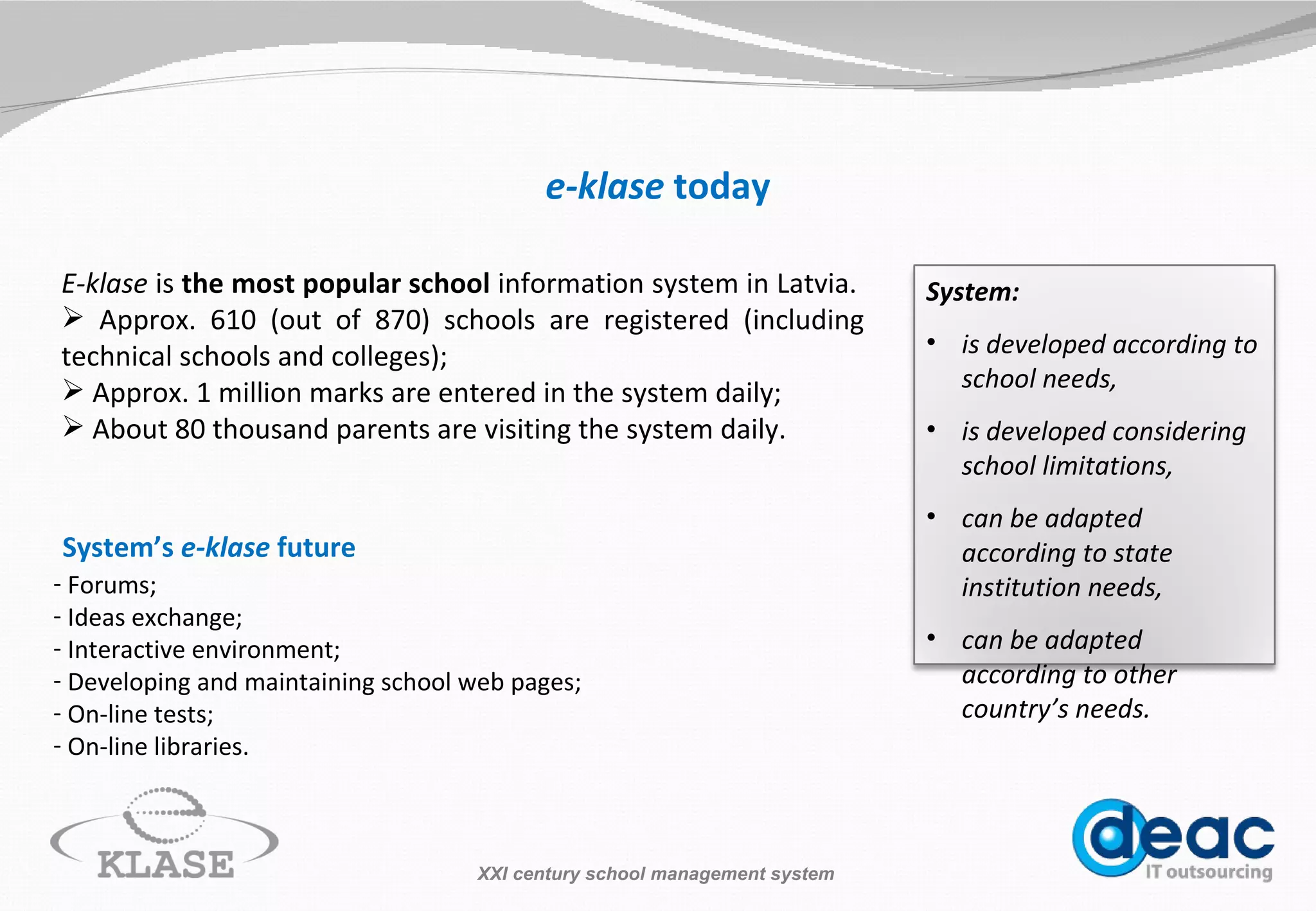 e-klase  today E -klase  is  the most popular school  information system in Latvia.  Approx . 610  (out of  870 ) schools  are registered   (i ncluding technical schools and colleges ) ; Approx. 1  million  marks are entered in the system  daily ; About 80 thousand parents are visiting the system  daily . System’s  e-klase  future Forums; Ideas exchange; Interactive environment; Developing a nd  maintaining  school  web pages; On-line tests; On-line libraries. XXI century school management system System: is developed according to school needs, is developed considering school limitations, can be adapted according to state institution needs, can be adapted according to other country’s needs. 