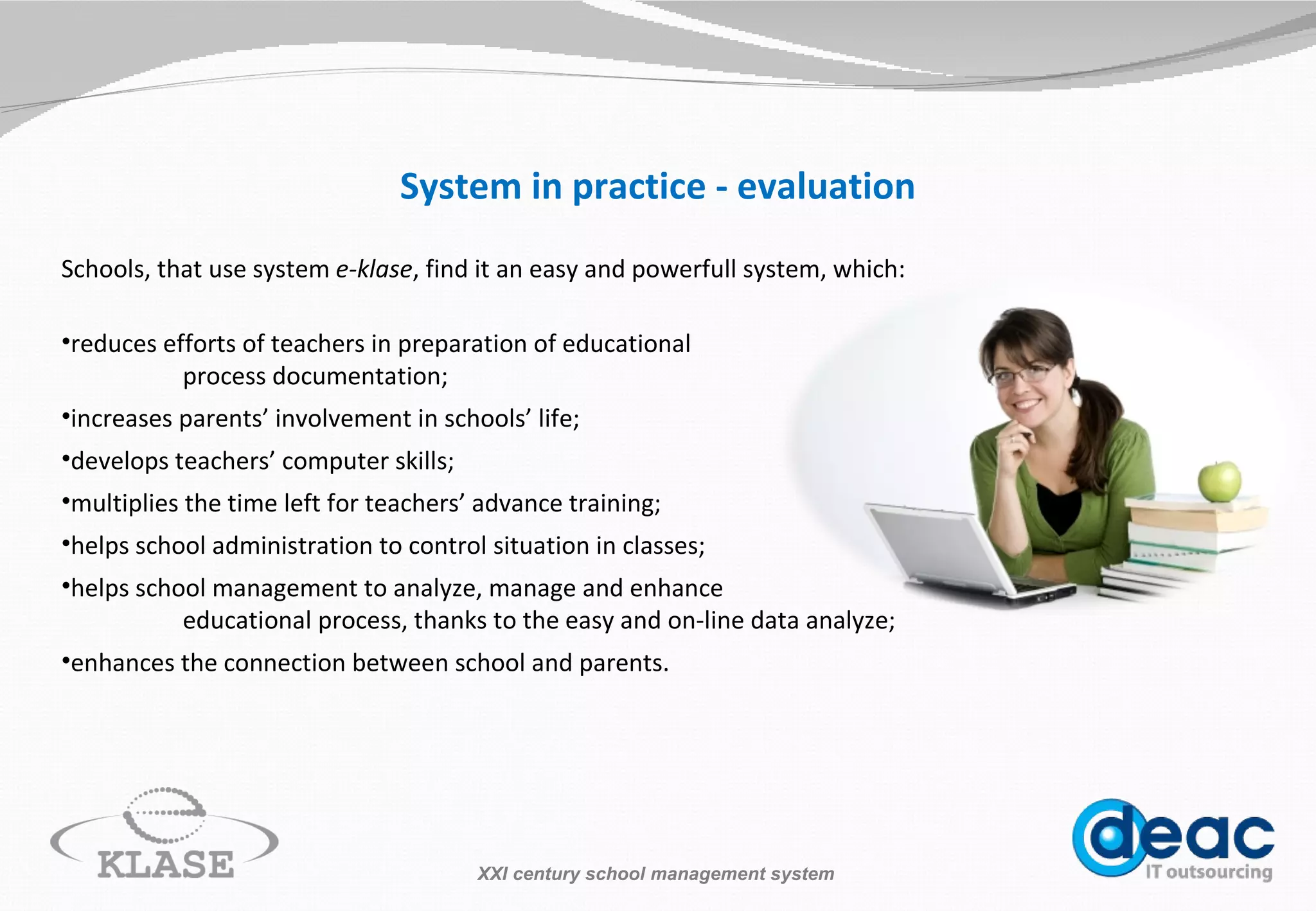 System in practice - evaluation S chools, that use system   e-klase , find it an easy and  powerfull  system, which: reduces efforts of teachers in preparation of educational process documentation; increases parents’ involvement in schools’ life; develops teachers’ computer skills; multiplies the time left for teachers’ advance training; helps school administration to control situation in classes; helps school management to analyze, manage and enhance  educational process, thanks to the  easy and on-line  data analyze; enhances the connection between school and parents.  XXI century school management system 