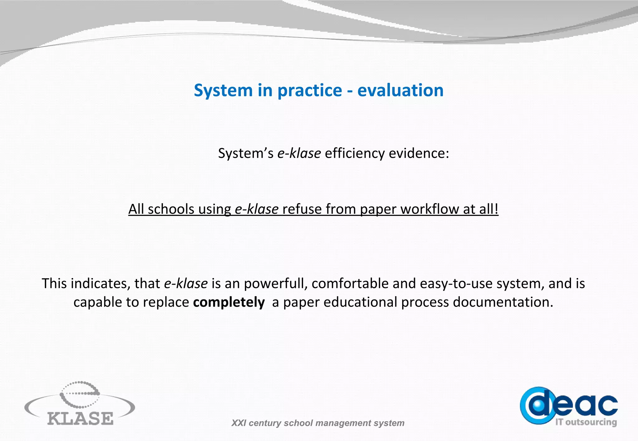 System in practice - evaluation System’s  e-klase  efficiency evidence: All schools using  e-klase   refuse from paper workflow at all! This indicates, that  e-klase  is an  powerfull , comfortable and easy-to-use system, and is capable to replace  completely   a  paper  educational process documentation . XXI century school management system 