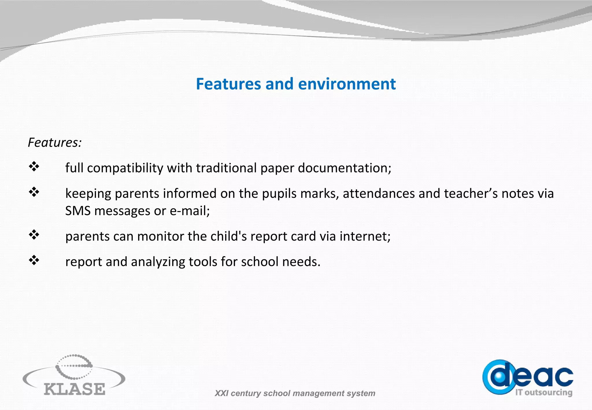 Features and environment Features: full compatibility with traditional paper documentation ; keeping parents informed o n  the pupils marks,  attendances  and teacher ’ s   notes  via  SMS messages or e-mail; parents can monitor the child's report card via internet; report and analyzing tools for school needs. XXI century school management system 