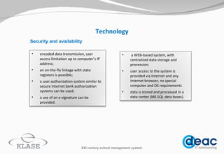 Technology Security and availability XXI century school management system a WEB-based system, with centralized data storage and procession; user access to the system is provided  via I nternet  and any Internet browser, no special computer and OS requirements data is stored and processed in a data center (M S  SQL data bases). encoded data transmission, user access limitation up to computer’s IP address; an on-the-fly linkage with state registers is possible; a  user authorization  system  similar to secure internet bank authorization systems can be used; a use of an e-signature can be provided. 