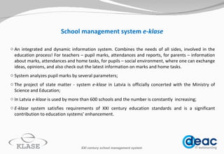 School management system  e-klase An inte gr ated and dynamic information system. Combines the needs of all sides, involved in the education process! For teachers –  pupil marks, attendances  and reports, for parents – information about marks,  attendances  and home tasks, for pupils – social environment, where one can exchange ideas, opinions, and also check out the latest information on marks and home tasks.  System analyzes pupil marks by several parameters; The project of state m atter  - s ystem  e-klase  in Latvia is officially concerted with  the  Ministry of Science and Education ; In Latvia  e-klase  is use d  by more than  6 00 schools and the number is constantly  increasing; E -klase  system satisfies requirement s  of XXI century education standard s  and is a significant contribution to education system s’  enhancement.  XXI century school management system 