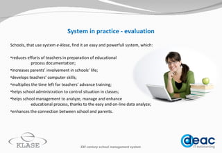 System in practice - evaluation S chools, that use system   e-klase , find it an easy and  powerfull  system, which: reduces efforts of teachers in preparation of educational process documentation; increases parents’ involvement in schools’ life; develops teachers’ computer skills; multiplies the time left for teachers’ advance training; helps school administration to control situation in classes; helps school management to analyze, manage and enhance  educational process, thanks to the  easy and on-line  data analyze; enhances the connection between school and parents.  XXI century school management system 