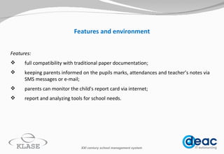 Features and environment Features: full compatibility with traditional paper documentation ; keeping parents informed o n  the pupils marks,  attendances  and teacher ’ s   notes  via  SMS messages or e-mail; parents can monitor the child's report card via internet; report and analyzing tools for school needs. XXI century school management system 