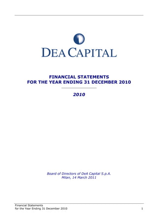 Financial Statements
for the Year Ending 31 December 2010 1
FINANCIAL STATEMENTS
FOR THE YEAR ENDING 31 DECEMBER 2010
______________________
2010
Board of Directors of DeA Capital S.p.A.
Milan, 14 March 2011
 
