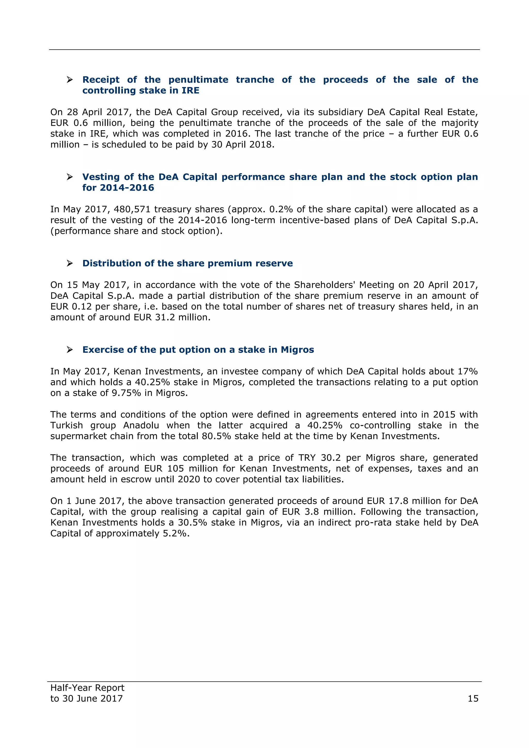 Half-Year Report
to 30 June 2017 15
 Receipt of the penultimate tranche of the proceeds of the sale of the
controlling stake in IRE
On 28 April 2017, the DeA Capital Group received, via its subsidiary DeA Capital Real Estate,
EUR 0.6 million, being the penultimate tranche of the proceeds of the sale of the majority
stake in IRE, which was completed in 2016. The last tranche of the price – a further EUR 0.6
million – is scheduled to be paid by 30 April 2018.
 Vesting of the DeA Capital performance share plan and the stock option plan
for 2014-2016
In May 2017, 480,571 treasury shares (approx. 0.2% of the share capital) were allocated as a
result of the vesting of the 2014-2016 long-term incentive-based plans of DeA Capital S.p.A.
(performance share and stock option).
 Distribution of the share premium reserve
On 15 May 2017, in accordance with the vote of the Shareholders' Meeting on 20 April 2017,
DeA Capital S.p.A. made a partial distribution of the share premium reserve in an amount of
EUR 0.12 per share, i.e. based on the total number of shares net of treasury shares held, in an
amount of around EUR 31.2 million.
 Exercise of the put option on a stake in Migros
In May 2017, Kenan Investments, an investee company of which DeA Capital holds about 17%
and which holds a 40.25% stake in Migros, completed the transactions relating to a put option
on a stake of 9.75% in Migros.
The terms and conditions of the option were defined in agreements entered into in 2015 with
Turkish group Anadolu when the latter acquired a 40.25% co-controlling stake in the
supermarket chain from the total 80.5% stake held at the time by Kenan Investments.
The transaction, which was completed at a price of TRY 30.2 per Migros share, generated
proceeds of around EUR 105 million for Kenan Investments, net of expenses, taxes and an
amount held in escrow until 2020 to cover potential tax liabilities.
On 1 June 2017, the above transaction generated proceeds of around EUR 17.8 million for DeA
Capital, with the group realising a capital gain of EUR 3.8 million. Following the transaction,
Kenan Investments holds a 30.5% stake in Migros, via an indirect pro-rata stake held by DeA
Capital of approximately 5.2%.
 