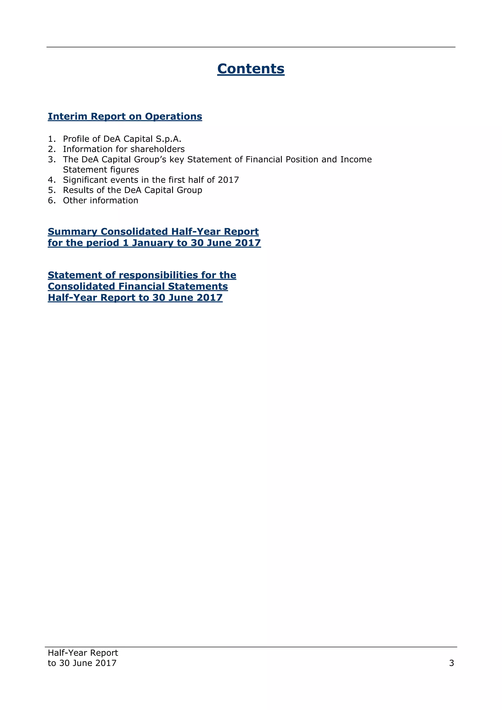 Half-Year Report
to 30 June 2017 3
Contents
Interim Report on Operations
1. Profile of DeA Capital S.p.A.
2. Information for shareholders
3. The DeA Capital Group’s key Statement of Financial Position and Income
Statement figures
4. Significant events in the first half of 2017
5. Results of the DeA Capital Group
6. Other information
Summary Consolidated Half-Year Report
for the period 1 January to 30 June 2017
Statement of responsibilities for the
Consolidated Financial Statements
Half-Year Report to 30 June 2017
 