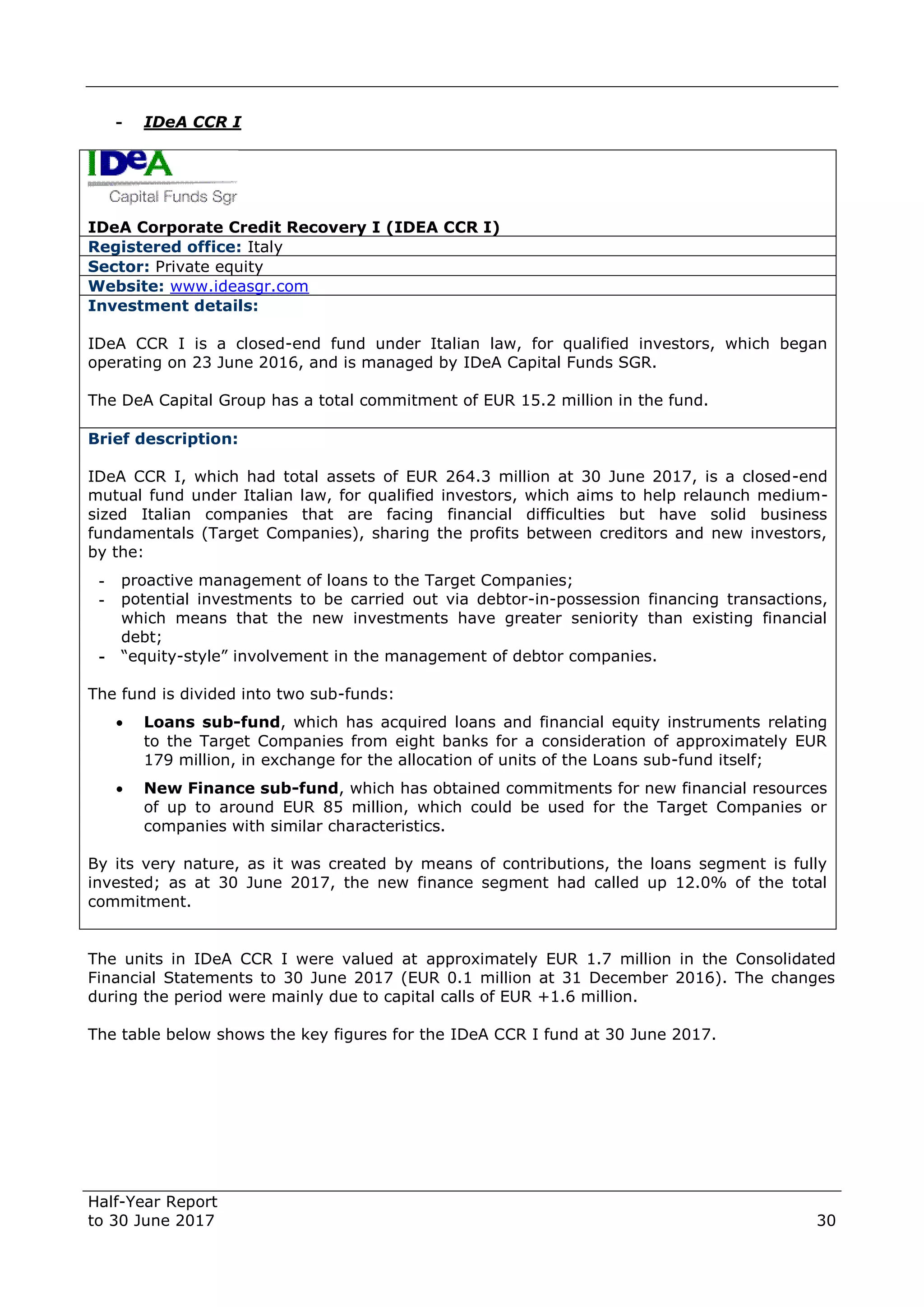 Half-Year Report
to 30 June 2017 30
- IDeA CCR I
IDeA Corporate Credit Recovery I (IDEA CCR I)
Registered office: Italy
Sector: Private equity
Website: www.ideasgr.com
Investment details:
IDeA CCR I is a closed-end fund under Italian law, for qualified investors, which began
operating on 23 June 2016, and is managed by IDeA Capital Funds SGR.
The DeA Capital Group has a total commitment of EUR 15.2 million in the fund.
Brief description:
IDeA CCR I, which had total assets of EUR 264.3 million at 30 June 2017, is a closed-end
mutual fund under Italian law, for qualified investors, which aims to help relaunch medium-
sized Italian companies that are facing financial difficulties but have solid business
fundamentals (Target Companies), sharing the profits between creditors and new investors,
by the:
- proactive management of loans to the Target Companies;
- potential investments to be carried out via debtor-in-possession financing transactions,
which means that the new investments have greater seniority than existing financial
debt;
- “equity-style” involvement in the management of debtor companies.
The fund is divided into two sub-funds:
 Loans sub-fund, which has acquired loans and financial equity instruments relating
to the Target Companies from eight banks for a consideration of approximately EUR
179 million, in exchange for the allocation of units of the Loans sub-fund itself;
 New Finance sub-fund, which has obtained commitments for new financial resources
of up to around EUR 85 million, which could be used for the Target Companies or
companies with similar characteristics.
By its very nature, as it was created by means of contributions, the loans segment is fully
invested; as at 30 June 2017, the new finance segment had called up 12.0% of the total
commitment.
The units in IDeA CCR I were valued at approximately EUR 1.7 million in the Consolidated
Financial Statements to 30 June 2017 (EUR 0.1 million at 31 December 2016). The changes
during the period were mainly due to capital calls of EUR +1.6 million.
The table below shows the key figures for the IDeA CCR I fund at 30 June 2017.
 
