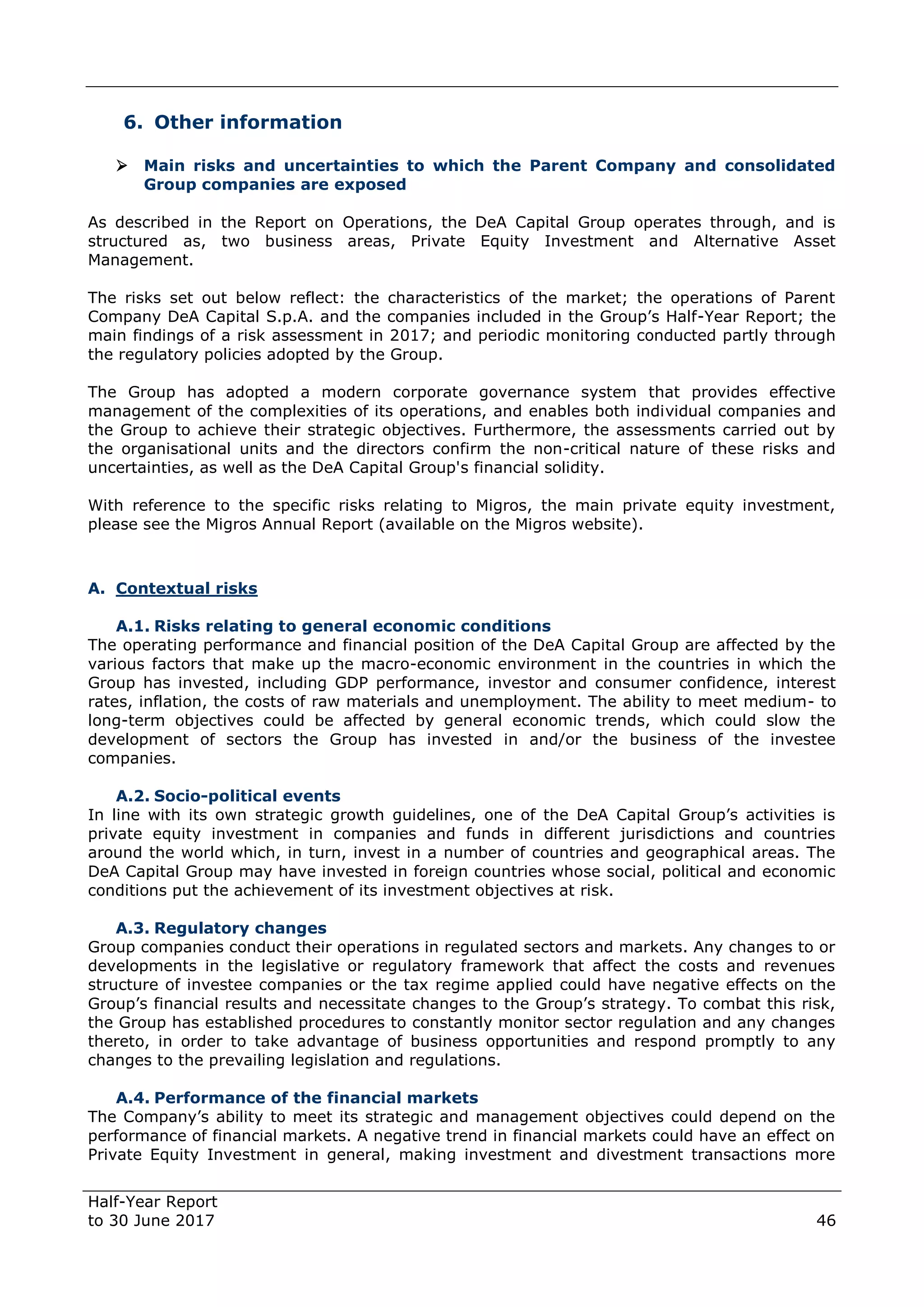 Half-Year Report
to 30 June 2017 46
6. Other information
 Main risks and uncertainties to which the Parent Company and consolidated
Group companies are exposed
As described in the Report on Operations, the DeA Capital Group operates through, and is
structured as, two business areas, Private Equity Investment and Alternative Asset
Management.
The risks set out below reflect: the characteristics of the market; the operations of Parent
Company DeA Capital S.p.A. and the companies included in the Group’s Half-Year Report; the
main findings of a risk assessment in 2017; and periodic monitoring conducted partly through
the regulatory policies adopted by the Group.
The Group has adopted a modern corporate governance system that provides effective
management of the complexities of its operations, and enables both individual companies and
the Group to achieve their strategic objectives. Furthermore, the assessments carried out by
the organisational units and the directors confirm the non-critical nature of these risks and
uncertainties, as well as the DeA Capital Group's financial solidity.
With reference to the specific risks relating to Migros, the main private equity investment,
please see the Migros Annual Report (available on the Migros website).
A. Contextual risks
A.1. Risks relating to general economic conditions
The operating performance and financial position of the DeA Capital Group are affected by the
various factors that make up the macro-economic environment in the countries in which the
Group has invested, including GDP performance, investor and consumer confidence, interest
rates, inflation, the costs of raw materials and unemployment. The ability to meet medium- to
long-term objectives could be affected by general economic trends, which could slow the
development of sectors the Group has invested in and/or the business of the investee
companies.
A.2. Socio-political events
In line with its own strategic growth guidelines, one of the DeA Capital Group’s activities is
private equity investment in companies and funds in different jurisdictions and countries
around the world which, in turn, invest in a number of countries and geographical areas. The
DeA Capital Group may have invested in foreign countries whose social, political and economic
conditions put the achievement of its investment objectives at risk.
A.3. Regulatory changes
Group companies conduct their operations in regulated sectors and markets. Any changes to or
developments in the legislative or regulatory framework that affect the costs and revenues
structure of investee companies or the tax regime applied could have negative effects on the
Group’s financial results and necessitate changes to the Group’s strategy. To combat this risk,
the Group has established procedures to constantly monitor sector regulation and any changes
thereto, in order to take advantage of business opportunities and respond promptly to any
changes to the prevailing legislation and regulations.
A.4. Performance of the financial markets
The Company’s ability to meet its strategic and management objectives could depend on the
performance of financial markets. A negative trend in financial markets could have an effect on
Private Equity Investment in general, making investment and divestment transactions more
 