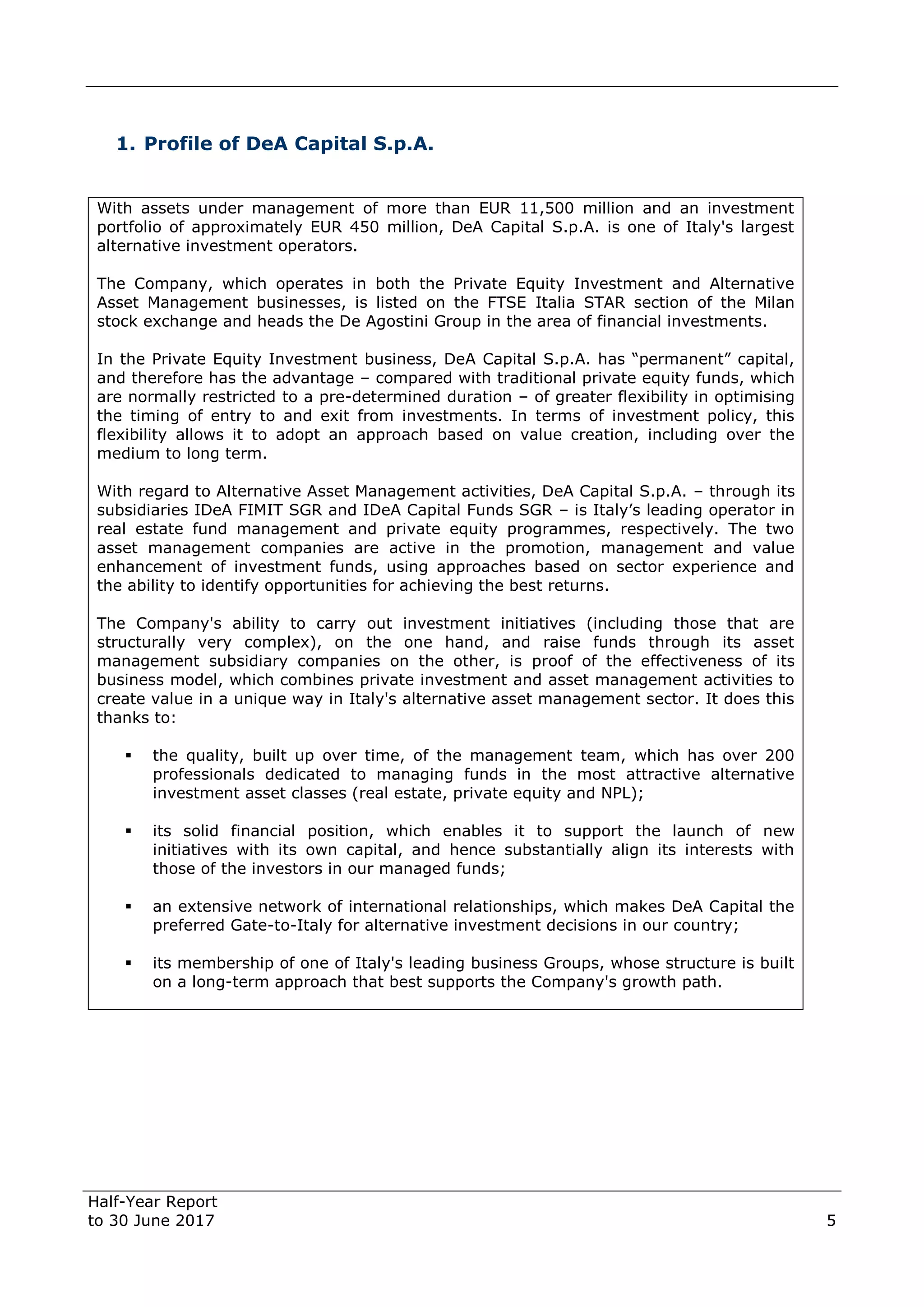 Half-Year Report
to 30 June 2017 5
1. Profile of DeA Capital S.p.A.
With assets under management of more than EUR 11,500 million and an investment
portfolio of approximately EUR 450 million, DeA Capital S.p.A. is one of Italy's largest
alternative investment operators.
The Company, which operates in both the Private Equity Investment and Alternative
Asset Management businesses, is listed on the FTSE Italia STAR section of the Milan
stock exchange and heads the De Agostini Group in the area of financial investments.
In the Private Equity Investment business, DeA Capital S.p.A. has “permanent” capital,
and therefore has the advantage – compared with traditional private equity funds, which
are normally restricted to a pre-determined duration – of greater flexibility in optimising
the timing of entry to and exit from investments. In terms of investment policy, this
flexibility allows it to adopt an approach based on value creation, including over the
medium to long term.
With regard to Alternative Asset Management activities, DeA Capital S.p.A. – through its
subsidiaries IDeA FIMIT SGR and IDeA Capital Funds SGR – is Italy’s leading operator in
real estate fund management and private equity programmes, respectively. The two
asset management companies are active in the promotion, management and value
enhancement of investment funds, using approaches based on sector experience and
the ability to identify opportunities for achieving the best returns.
The Company's ability to carry out investment initiatives (including those that are
structurally very complex), on the one hand, and raise funds through its asset
management subsidiary companies on the other, is proof of the effectiveness of its
business model, which combines private investment and asset management activities to
create value in a unique way in Italy's alternative asset management sector. It does this
thanks to:
 the quality, built up over time, of the management team, which has over 200
professionals dedicated to managing funds in the most attractive alternative
investment asset classes (real estate, private equity and NPL);
 its solid financial position, which enables it to support the launch of new
initiatives with its own capital, and hence substantially align its interests with
those of the investors in our managed funds;
 an extensive network of international relationships, which makes DeA Capital the
preferred Gate-to-Italy for alternative investment decisions in our country;
 its membership of one of Italy's leading business Groups, whose structure is built
on a long-term approach that best supports the Company's growth path.
 
