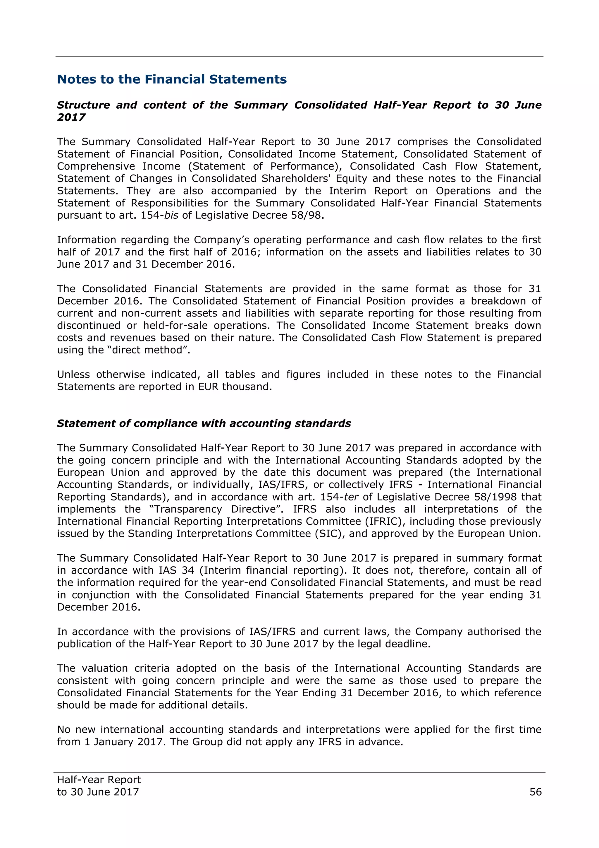Half-Year Report
to 30 June 2017 56
Notes to the Financial Statements
Structure and content of the Summary Consolidated Half-Year Report to 30 June
2017
The Summary Consolidated Half-Year Report to 30 June 2017 comprises the Consolidated
Statement of Financial Position, Consolidated Income Statement, Consolidated Statement of
Comprehensive Income (Statement of Performance), Consolidated Cash Flow Statement,
Statement of Changes in Consolidated Shareholders' Equity and these notes to the Financial
Statements. They are also accompanied by the Interim Report on Operations and the
Statement of Responsibilities for the Summary Consolidated Half-Year Financial Statements
pursuant to art. 154-bis of Legislative Decree 58/98.
Information regarding the Company’s operating performance and cash flow relates to the first
half of 2017 and the first half of 2016; information on the assets and liabilities relates to 30
June 2017 and 31 December 2016.
The Consolidated Financial Statements are provided in the same format as those for 31
December 2016. The Consolidated Statement of Financial Position provides a breakdown of
current and non-current assets and liabilities with separate reporting for those resulting from
discontinued or held-for-sale operations. The Consolidated Income Statement breaks down
costs and revenues based on their nature. The Consolidated Cash Flow Statement is prepared
using the “direct method”.
Unless otherwise indicated, all tables and figures included in these notes to the Financial
Statements are reported in EUR thousand.
Statement of compliance with accounting standards
The Summary Consolidated Half-Year Report to 30 June 2017 was prepared in accordance with
the going concern principle and with the International Accounting Standards adopted by the
European Union and approved by the date this document was prepared (the International
Accounting Standards, or individually, IAS/IFRS, or collectively IFRS - International Financial
Reporting Standards), and in accordance with art. 154-ter of Legislative Decree 58/1998 that
implements the “Transparency Directive”. IFRS also includes all interpretations of the
International Financial Reporting Interpretations Committee (IFRIC), including those previously
issued by the Standing Interpretations Committee (SIC), and approved by the European Union.
The Summary Consolidated Half-Year Report to 30 June 2017 is prepared in summary format
in accordance with IAS 34 (Interim financial reporting). It does not, therefore, contain all of
the information required for the year-end Consolidated Financial Statements, and must be read
in conjunction with the Consolidated Financial Statements prepared for the year ending 31
December 2016.
In accordance with the provisions of IAS/IFRS and current laws, the Company authorised the
publication of the Half-Year Report to 30 June 2017 by the legal deadline.
The valuation criteria adopted on the basis of the International Accounting Standards are
consistent with going concern principle and were the same as those used to prepare the
Consolidated Financial Statements for the Year Ending 31 December 2016, to which reference
should be made for additional details.
No new international accounting standards and interpretations were applied for the first time
from 1 January 2017. The Group did not apply any IFRS in advance.
 