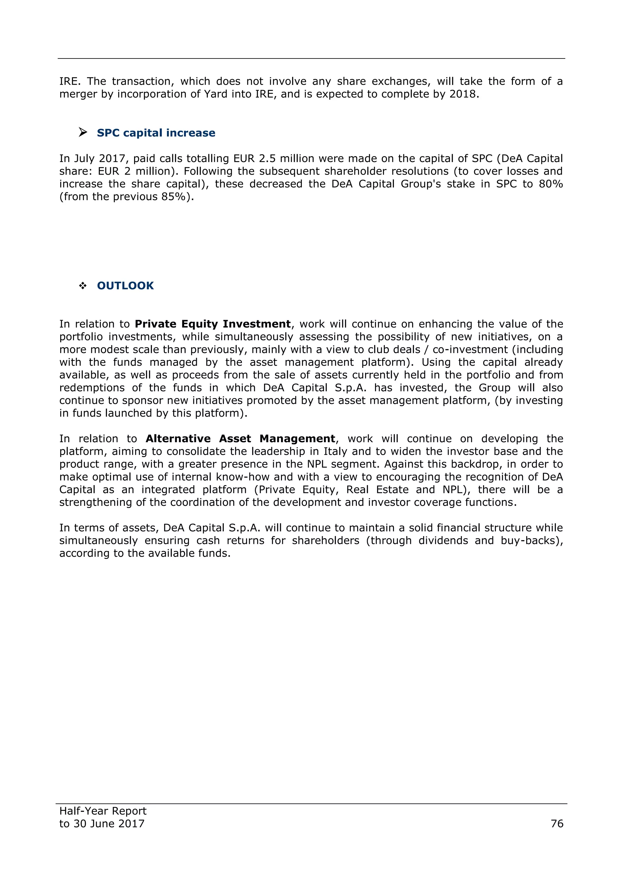 Half-Year Report
to 30 June 2017 76
IRE. The transaction, which does not involve any share exchanges, will take the form of a
merger by incorporation of Yard into IRE, and is expected to complete by 2018.
 SPC capital increase
In July 2017, paid calls totalling EUR 2.5 million were made on the capital of SPC (DeA Capital
share: EUR 2 million). Following the subsequent shareholder resolutions (to cover losses and
increase the share capital), these decreased the DeA Capital Group's stake in SPC to 80%
(from the previous 85%).
 OUTLOOK
In relation to Private Equity Investment, work will continue on enhancing the value of the
portfolio investments, while simultaneously assessing the possibility of new initiatives, on a
more modest scale than previously, mainly with a view to club deals / co-investment (including
with the funds managed by the asset management platform). Using the capital already
available, as well as proceeds from the sale of assets currently held in the portfolio and from
redemptions of the funds in which DeA Capital S.p.A. has invested, the Group will also
continue to sponsor new initiatives promoted by the asset management platform, (by investing
in funds launched by this platform).
In relation to Alternative Asset Management, work will continue on developing the
platform, aiming to consolidate the leadership in Italy and to widen the investor base and the
product range, with a greater presence in the NPL segment. Against this backdrop, in order to
make optimal use of internal know-how and with a view to encouraging the recognition of DeA
Capital as an integrated platform (Private Equity, Real Estate and NPL), there will be a
strengthening of the coordination of the development and investor coverage functions.
In terms of assets, DeA Capital S.p.A. will continue to maintain a solid financial structure while
simultaneously ensuring cash returns for shareholders (through dividends and buy-backs),
according to the available funds.
 