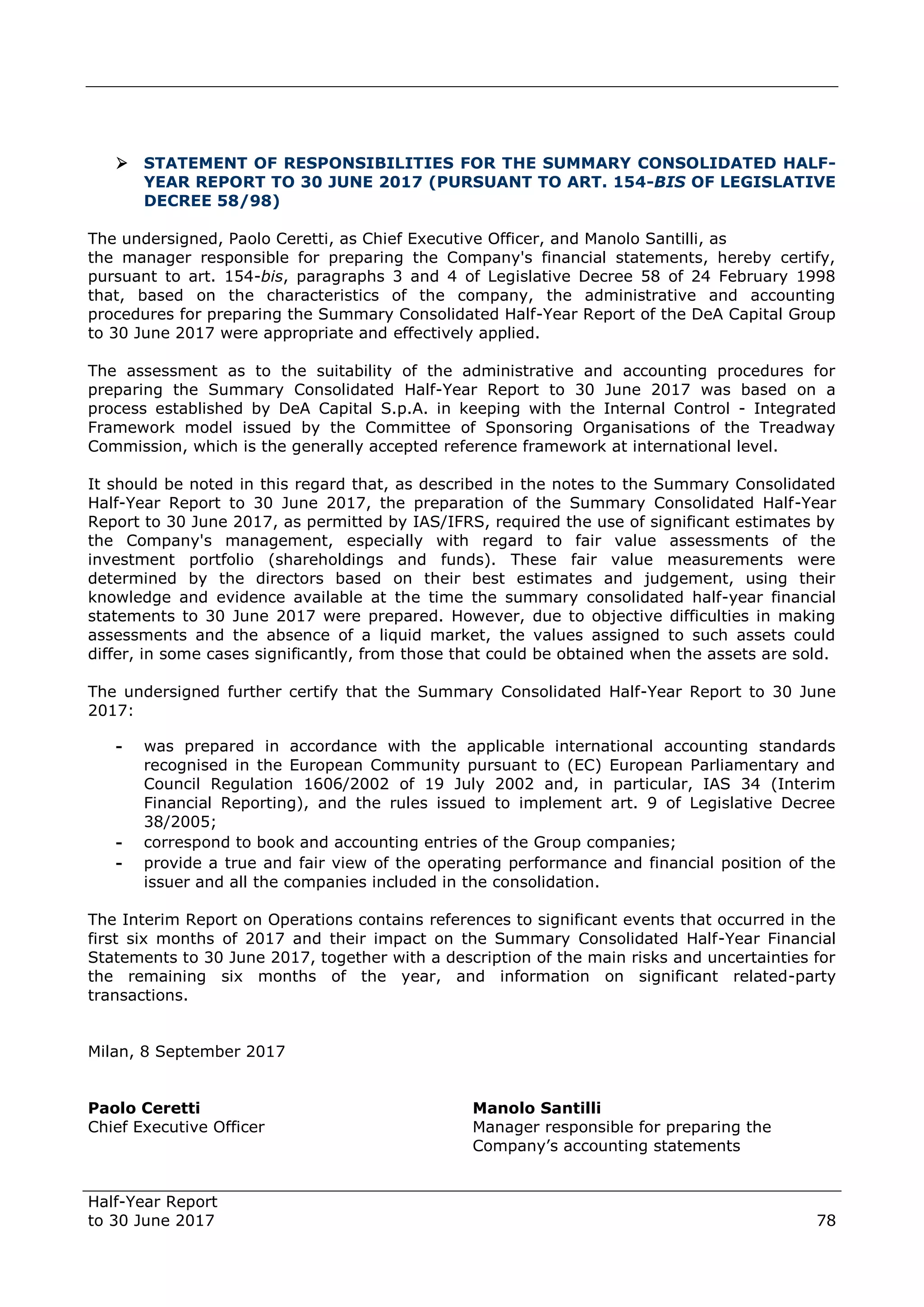 Half-Year Report
to 30 June 2017 78
 STATEMENT OF RESPONSIBILITIES FOR THE SUMMARY CONSOLIDATED HALF-
YEAR REPORT TO 30 JUNE 2017 (PURSUANT TO ART. 154-BIS OF LEGISLATIVE
DECREE 58/98)
The undersigned, Paolo Ceretti, as Chief Executive Officer, and Manolo Santilli, as
the manager responsible for preparing the Company's financial statements, hereby certify,
pursuant to art. 154-bis, paragraphs 3 and 4 of Legislative Decree 58 of 24 February 1998
that, based on the characteristics of the company, the administrative and accounting
procedures for preparing the Summary Consolidated Half-Year Report of the DeA Capital Group
to 30 June 2017 were appropriate and effectively applied.
The assessment as to the suitability of the administrative and accounting procedures for
preparing the Summary Consolidated Half-Year Report to 30 June 2017 was based on a
process established by DeA Capital S.p.A. in keeping with the Internal Control - Integrated
Framework model issued by the Committee of Sponsoring Organisations of the Treadway
Commission, which is the generally accepted reference framework at international level.
It should be noted in this regard that, as described in the notes to the Summary Consolidated
Half-Year Report to 30 June 2017, the preparation of the Summary Consolidated Half-Year
Report to 30 June 2017, as permitted by IAS/IFRS, required the use of significant estimates by
the Company's management, especially with regard to fair value assessments of the
investment portfolio (shareholdings and funds). These fair value measurements were
determined by the directors based on their best estimates and judgement, using their
knowledge and evidence available at the time the summary consolidated half-year financial
statements to 30 June 2017 were prepared. However, due to objective difficulties in making
assessments and the absence of a liquid market, the values assigned to such assets could
differ, in some cases significantly, from those that could be obtained when the assets are sold.
The undersigned further certify that the Summary Consolidated Half-Year Report to 30 June
2017:
- was prepared in accordance with the applicable international accounting standards
recognised in the European Community pursuant to (EC) European Parliamentary and
Council Regulation 1606/2002 of 19 July 2002 and, in particular, IAS 34 (Interim
Financial Reporting), and the rules issued to implement art. 9 of Legislative Decree
38/2005;
- correspond to book and accounting entries of the Group companies;
- provide a true and fair view of the operating performance and financial position of the
issuer and all the companies included in the consolidation.
The Interim Report on Operations contains references to significant events that occurred in the
first six months of 2017 and their impact on the Summary Consolidated Half-Year Financial
Statements to 30 June 2017, together with a description of the main risks and uncertainties for
the remaining six months of the year, and information on significant related-party
transactions.
Milan, 8 September 2017
Paolo Ceretti Manolo Santilli
Chief Executive Officer Manager responsible for preparing the
Company’s accounting statements
 