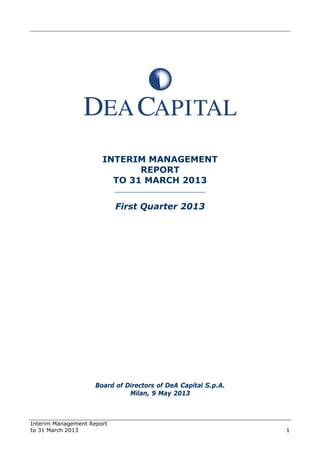 Interim Management Report
to 31 March 2013 1
INTERIM MANAGEMENT
REPORT
TO 31 MARCH 2013
______________________
First Quarter 2013
Board of Directors of DeA Capital S.p.A.
Milan, 9 May 2013
 