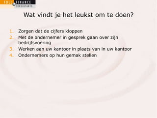 Wat vindt je het leukst om te doen? 
1. Zorgen dat de cijfers kloppen 
2. Met de ondernemer in gesprek gaan over zijn 
bedrijfsvoering 
3. Werken aan uw kantoor in plaats van in uw kantoor 
4. Ondernemers op hun gemak stellen 
 