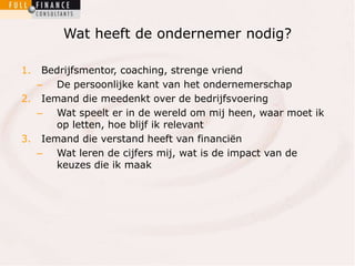 Wat heeft de ondernemer nodig? 
1. Bedrijfsmentor, coaching, strenge vriend 
– De persoonlijke kant van het ondernemerschap 
2. Iemand die meedenkt over de bedrijfsvoering 
– Wat speelt er in de wereld om mij heen, waar moet ik 
op letten, hoe blijf ik relevant 
3. Iemand die verstand heeft van financiën 
– Wat leren de cijfers mij, wat is de impact van de 
keuzes die ik maak 
 