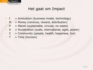 Het gaat om Impact 
• I = Innovation (business model, technology) 
• M = Money (revenue, reward, distribution) 
• P = Planet (sustainable, circular, no waste) 
• A = Acceleration (scale, international, agile, power) 
• C = Community (people, health, happiness, fun) 
• T = Time (horizon) 
Dia 9 
 