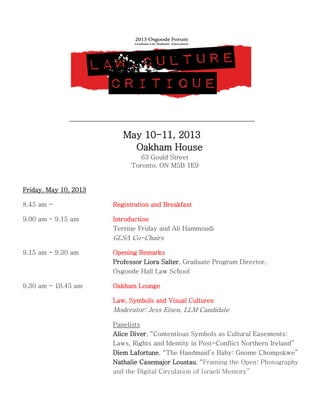 May 10-11, 2013
Oakham House
63 Gould Street
Toronto, ON M5B 1E9
Friday, May 10, 2013
8.45 am - Registration and Breakfast
9.00 am - 9.15 am Introduction
Terrine Friday and Ali Hammoudi
GLSA Co-Chairs
9.15 am - 9.30 am Opening Remarks
Professor Liora Salter, Graduate Program Director,
Osgoode Hall Law School
9.30 am - 10.45 am Oakham Lounge
Law, Symbols and Visual Cultures
Moderator: Jess Eisen, LLM Candidate
Panelists
Alice Diver, “Contentious Symbols as Cultural Easements:
Laws, Rights and Identity in Post-Conflict Northern Ireland”
Diem Lafortune, “The Handmaid’s Baby: Gnome Chompskwe”
Nathalie Casemajor Loustau, “Framing the Open: Photography
and the Digital Circulation of Israeli Memory”
 