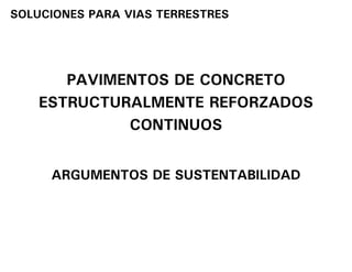 SOLUCIONES PARA VIAS TERRESTRES




       PAVIMENTOS DE CONCRETO
    ESTRUCTURALMENTE REFORZADOS
             CONTINUOS


     ARGUMENTOS DE SUSTENTABILIDAD
 