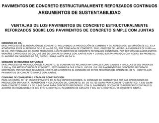 PAVIMENTOS DE CONCRETO ESTRUCTURALMENTE REFORZADOS CONTINUOS
                            ARGUMENTOS DE SUSTENTABILIDAD

     VENTAJAS DE LOS PAVIMENTOS DE CONCRETO ESTRUCTURALMENTE
  REFORZADOS SOBRE LOS PAVIMENTOS DE CONCRETO SIMPLE CON JUNTAS


EMISIONES DE CO2
EN EL PROCESO DE ELABORACIÓN DEL CONCRETO, INCLUYENDO LA PRODUCCIÓN DE CEMENTO Y DE AGREGADOS, LA EMISIÓN DE CO2 A LA
ATMÓSFERA ES DE ALREDEDOR DE 0.32 ton DE CO2 POR TONELADA DE CONCRETO, EN EL PROCESO DEL ACERO LA EMISIÓN ES DE 0.895 ton
DE CO2 POR TONELADA DE ACERO PRODUCIDO. LOS PAVIMENTOS DE CONCRETO REFORZADO CONTINUOS, POR SER MÁS DELGADOS EMITEN
MENORES CANTIDADES DE CO2 QUE LOS DE CONCRETO SIMPLE CON JUNTAS AÚN Y CUANDO ESTÁN ARMADOS CON ACERO, EN PROMEDIO,
EL AHORRO EN EMISIONES DE CO2 PUEDE LLEGAR HASTA UN 34 %.

CONSUMO DE RECURSOS NATURALES
EN EL PROCESO DE PRODUCCIÓN DEL CONCRETO, EL CONSUMO DE RECURSOS NATURALES COMO CALIZAS Y ARCILLAS ES DEL ORDEN DE
2,350 kg POR METRO CÚBICO DE CONCRETO, ESTO SIGNIFICA QUE CON EL USO DE LOS LOS PAVIMENTOS DE CONCRETO REFORZADO
CONTINUOS, POR SER MÁS DELGADOS, EXISTA UN AHORRO EN EL CONSUMO DE ESTOS RECURSOS DEL ORDEN DEL 38 % CONTRA LOS
PAVIMENTOS DE CONCRETO SIMPLE CON JUNTAS.

CONSUMO DE COMBUSTIBLE (ETAPA DE CONSTRUCCIÓN)
PARA UN CARRIL DE 12’ EN UN PAVIMENTO DE ALTAS ESPECIFICACIONES, EL CONSUMO DE COMBUSTIBLE POR LAS OPERACIONES DE:
PRODUCCIÓN EN PLANTA, TRANSPORTE Y COLOCACIÓN DEL CONCRETO, ES DE 10,720 Gal/Mi PARA CONCRETO ASFÁLTICO, 1,920 Gal/Mi
PARA CONCRETO SIMPLE Y DE 1,340 Gal/Mi PARA CONCRETO REFORZADO. CON EL PAVIMENTO DE CONCRETO REFORZADO CONTINUO EL
AHORRO EN COMBUSTIBLE ES DEL 87.5 % CONTRA EL PAVIMENTO DE ASFALTO Y DEL 30 % CONTRA EL DE CONCRETO SIMPLE.
 