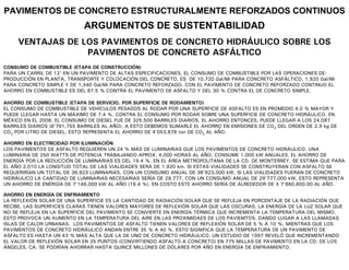 PAVIMENTOS DE CONCRETO ESTRUCTURALMENTE REFORZADOS CONTINUOS
                             ARGUMENTOS DE SUSTENTABILIDAD
     VENTAJAS DE LOS PAVIMENTOS DE CONCRETO HIDRÁULICO SOBRE LOS
                  PAVIMENTOS DE CONCRETO ASFÁLTICO
CONSUMO DE COMBUSTIBLE (ETAPA DE CONSTRUCCIÓN)
PARA UN CARRIL DE 12’ EN UN PAVIMENTO DE ALTAS ESPECIFICACIONES, EL CONSUMO DE COMBUSTIBLE POR LAS OPERACIONES DE:
PRODUCCIÓN EN PLANTA, TRANSPORTE Y COLOCACIÓN DEL CONCRETO, ES DE 10,720 Gal/Mi PARA CONCRETO ASFÁLTICO, 1,920 Gal/Mi
PARA CONCRETO SIMPLE Y DE 1,340 Gal/Mi PARA CONCRETO REFORZADO. CON EL PAVIMENTO DE CONCRETO REFORZADO CONTINUO EL
AHORRO EN COMBUSTIBLE ES DEL 87.5 % CONTRA EL PAVIMENTO DE ASFALTO Y DEL 30 % CONTRA EL DE CONCRETO SIMPLE.

AHORRO DE COMBUSTIBLE (ETAPA DE SERVICIO, POR SUPERFICIE DE RODAMIENTO)
EL CONSUMO DE COMBUSTIBLE DE VEHÍCULOS PESADOS AL RODAR POR UNA SUPERFICIE DE ASFALTO ES EN PROMEDIO 4.0 % MAYOR Y
PUEDE LLEGAR HASTA UN MÁXIMO DE 7.4 %, CONTRA EL CONSUMO POR RODAR SOBRE UNA SUPERFICIE DE CONCRETO HIDRÁULICO. EN
MÉXICO EN EL 2008, EL CONSUMO DE DIESEL FUE DE 325,500 BARRILES DIARIOS, EL AHORRO ENTONCES, PUEDE LLEGAR A LOS 24,087
BARRILES DIARIOS (8’791,755 BARRILES AL AÑO). A ESTO DEBEMOS SUMARLE EL AHORRO EN EMISIONES DE CO2 DEL ORDEN DE 2.9 kg DE
CO2 POR LITRO DE DIESEL, ESTO REPRESENTA EL AHORRO DE 4’053,878 ton DE CO2 AL AÑO.

AHORRO EN ELECTRICIDAD POR ILUMINACIÓN
LOS PAVIMENTOS DE ASFALTO REQUIEREN UN 24 % MÁS DE LUMINARIAS QUE LOS PAVIMENTOS DE CONCRETO HIDRÁULICO. UNA
LUMINARIA DE 250 WATTS DE POTENCIA TRABAJANDO APROX. 4,000 HORAS AL AÑO, CONSUME 1,000 kW ANUALES. EL AHORRO DE
ENERGÍA POR LA REDUCCIÓN DE LUMINARIAS ES DEL 19.4 %. EN EL ÁREA METROPOLITANA DE LA CD. DE MONTERREY, SE ESTIMA QUE PARA
EL AÑO 2,010 LA LONGITUD TOTAL DE LAS VIALIDADES SERÁ DE 1,920 km. SI ESTAS VIALIDADES SE CONSTRUYERAN CON ASFALTO SE
REQUERIRÍAN UN TOTAL DE 36,923 LUMINARIAS, CON UN CONSUMO ANUAL DE 36’923,000 kW, SI LAS VIALIDADES FUERAN DE CONCRETO
HIDRÁULICO LA CANTIDAD DE LUMINARIAS NECESARIAS SERÍA DE 29,777, CON UN CONSUMO ANUAL DE 29’777,000 kW, ESTO REPRESENTA
UN AHORRO DE ENERGÍA DE 7’146,000 kW AL AÑO (19.4 %). EN COSTO ESTE AHORRO SERÍA DE ALREDEDOR DE $ 7’860,600.00 AL AÑO.

AHORRO EN ENERGÍA DE ENFRIAMIENTO
LA REFLEXIÓN SOLAR DE UNA SUPERFICIE ES LA CANTIDAD DE RADIACIÓN SOLAR QUE SE REFLEJA EN PORCENTAJE DE LA RADIACIÓN QUE
RECIBE, LAS SUPERFICIES CLARAS TIENEN VALORES MAYORES DE REFLEXIÓN SOLAR QUE LAS OSCURAS, LA ENERGÍA DE LA LUZ SOLAR QUE
NO SE REFLEJA EN LA SUPERFICIE DEL PAVIMENTO SE CONVIERTE EN ENERGÍA TÉRMICA QUE INCREMENTA LA TEMPERATURA DEL MISMO.
ESTO PROVOCA UN AUMENTO EN LA TEMPERATURA DEL AIRE EN LAS PROXIMIDAES DE LOS PAVIEMTOS. DANDO LUGAR A LAS LLAMADAS
ISLAS DE CALOR URBANAS. LOS PAVIMENTOS DE ASFALTO TIENEN VALORES DE REFLEXIÓN SOLAR DE 5 % A 10 %, MIENTRAS QUE LOS
PAVIMENTOS DE CONCRETO HIDRÁULICO ANDAN ENTRE 35 % A 40 %. ESTO SIGNIFICA QUE LA TEMPERATURA DE UN PAVIMENTO DE
ASFALTO ES HASTA UN 43 % MÁS ALTA QUE LA DE UNO DE CONCRETO HIDRÁULICO. UN ESTUDIO DE 1997 REVELÓ QUE INCREMENTANDO
EL VALOR DE REFLEXIÓN SOLAR EN 25 PUNTOS (CONVIRTIENDO ASFALTO A CONCRETO) EN 775 MILLAS DE PAVIMENTO EN LA CD. DE LOS
ÁNGELES, CA. SE PODRÍAN AHORRAR HASTA QUINCE MILLONES DE DÓLARES POR AÑO EN ENERGÍA DE ENFRIAMIENTO.
 