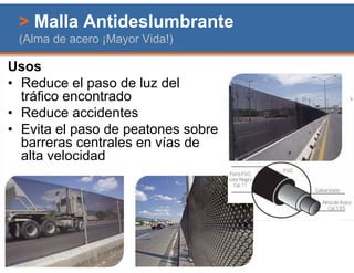 > Malla Antideslumbrante
 (Alma de acero ¡Mayor Vida!)

Usos
• Reduce el paso de luz del
  tráfico encontrado
• Reduce accidentes
• Evita el paso de peatones sobre
  barreras centrales en vías de
  alta velocidad
 
