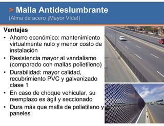 > Malla Antideslumbrante
 (Alma de acero ¡Mayor Vida!)

Ventajas
• Ahorro económico: mantenimiento
  virtualmente nulo y menor costo de
  instalación
• Resistencia mayor al vandalismo
  (comparado con mallas polietileno)
• Durabilidad: mayor calidad,
  recubrimiento PVC y galvanizado
  clase 1
• En caso de choque vehicular, su
  reemplazo es ágil y seccionado
• Dura más que malla de polietileno y
  paneles
 