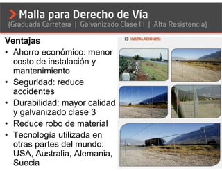 Ventajas
• Ahorro económico: menor
  costo de instalación y
  mantenimiento
• Seguridad: reduce
  accidentes
• Durabilidad: mayor calidad
  y galvanizado clase 3
• Reduce robo de material
• Tecnología utilizada en
  otras partes del mundo:
  USA, Australia, Alemania,
  Suecia
 