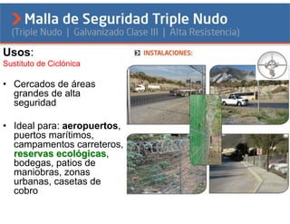 Usos:
Sustituto de Ciclónica

• Cercados de áreas
  grandes de alta
  seguridad

• Ideal para: aeropuertos,
  puertos marítimos,
  campamentos carreteros,
  reservas ecológicas,
                  gicas
  bodegas, patios de
  maniobras, zonas
  urbanas, casetas de
  cobro
 