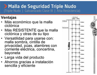 Ventajas
• Más económico que la malla
  ciclónica
• Más RESISTENTE que la malla
  ciclónica y otras de su tipo
• Versatilidad para usarse con:
  malla sombra, cintilla de
  privacidad, púas, alambres con
  corriente eléctrica, concertina,
  bayoneta
• Larga vida del producto
• Ahorros gracias a instalación
  sencilla y eficiente
 