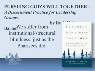PURSUING GOD’S WILL TOGETHER :
A Discernment Practice for Leadership
Groups
by Ruth Haley
BartonWe suffer from
institutional/structural
blindness, just as the
Pharisees did.
 