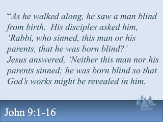 “As he walked along, he saw a man blind
from birth. His disciples asked him,
‘Rabbi, who sinned, this man or his
parents, that he was born blind?’
Jesus answered, ‘Neither this man nor his
parents sinned; he was born blind so that
God’s works might be revealed in him.
 