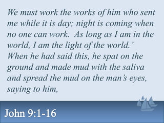 We must work the works of him who sent
me while it is day; night is coming when
no one can work. As long as I am in the
world, I am the light of the world.’
When he had said this, he spat on the
ground and made mud with the saliva
and spread the mud on the man’s eyes,
saying to him,
 