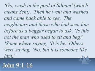 ‘Go, wash in the pool of Siloam’(which
means Sent). Then he went and washed
and came back able to see. The
neighbours and those who had seen him
before as a beggar began to ask, ‘Is this
not the man who used to sit and beg?
‘Some where saying, ‘It is he.’Others
were saying, ‘No, but it is someone like
him.’
 