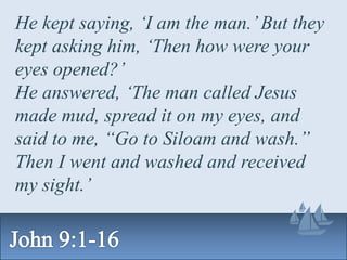 He kept saying, ‘I am the man.’But they
kept asking him, ‘Then how were your
eyes opened?’
He answered, ‘The man called Jesus
made mud, spread it on my eyes, and
said to me, “Go to Siloam and wash.”
Then I went and washed and received
my sight.’
 