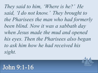 They said to him, ‘Where is he?’ He
said, ‘I do not know.’ They brought to
the Pharisees the man who had formerly
been blind. Now it was a sabbath day
when Jesus made the mud and opened
his eyes. Then the Pharisees also began
to ask him how he had received his
sight.
 