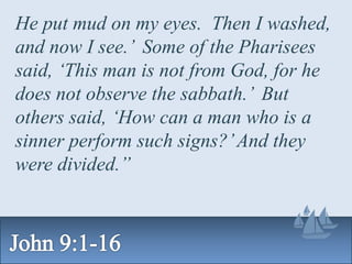 He put mud on my eyes. Then I washed,
and now I see.’ Some of the Pharisees
said, ‘This man is not from God, for he
does not observe the sabbath.’ But
others said, ‘How can a man who is a
sinner perform such signs?’And they
were divided.”
 