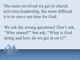 The more involved we get in church
activities/leadership, the more difficult
it is to carve out time for God.
We ask the wrong questions! Don’t ask,
“Who sinned?” but ask, “What is God
doing and how do we get in on it?”
 