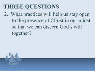 THREE QUESTIONS
2. What practices will help us stay open
to the presence of Christ in our midst
so that we can discern God’s will
together?
 