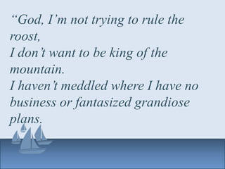 “God, I’m not trying to rule the
roost,
I don’t want to be king of the
mountain.
I haven’t meddled where I have no
business or fantasized grandiose
plans.
 