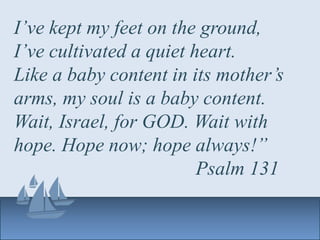 I’ve kept my feet on the ground,
I’ve cultivated a quiet heart.
Like a baby content in its mother’s
arms, my soul is a baby content.
Wait, Israel, for GOD. Wait with
hope. Hope now; hope always!”
Psalm 131
 