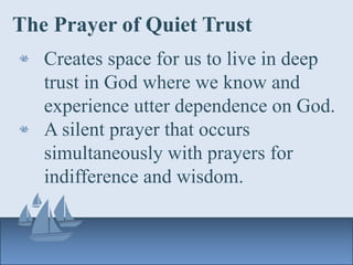 The Prayer of Quiet Trust
Creates space for us to live in deep
trust in God where we know and
experience utter dependence on God.
A silent prayer that occurs
simultaneously with prayers for
indifference and wisdom.
 