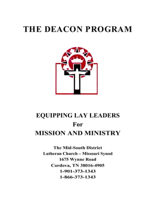 THE DEACON PROGRAM




 EQUIPPING LAY LEADERS
          For
 MISSION AND MINISTRY

       The Mid-South District
   Lutheran Church – Missouri Synod
          1675 Wynne Road
      Cordova, TN 38016-4905
          1-901-373-1343
          1-866-373-1343
 