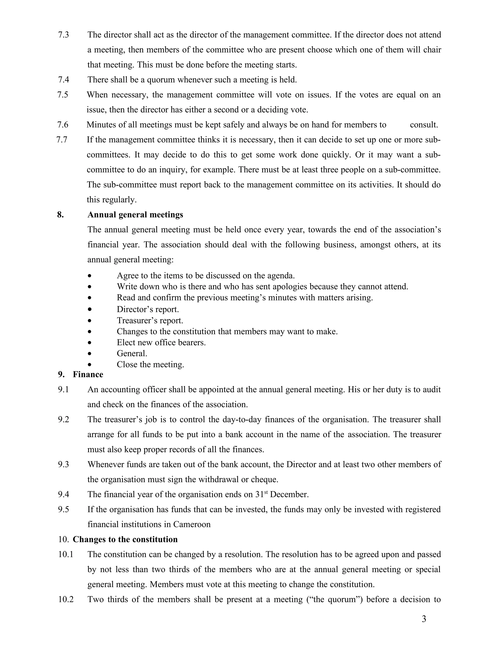 7.3    The director shall act as the director of the management committee. If the director does not attend
       a meeting, then members of the committee who are present choose which one of them will chair
       that meeting. This must be done before the meeting starts.
7.4    There shall be a quorum whenever such a meeting is held.
7.5    When necessary, the management committee will vote on issues. If the votes are equal on an
       issue, then the director has either a second or a deciding vote.
7.6    Minutes of all meetings must be kept safely and always be on hand for members to          consult.
7.7    If the management committee thinks it is necessary, then it can decide to set up one or more sub-
       committees. It may decide to do this to get some work done quickly. Or it may want a sub-
       committee to do an inquiry, for example. There must be at least three people on a sub-committee.
       The sub-committee must report back to the management committee on its activities. It should do
       this regularly.
8.     Annual general meetings
       The annual general meeting must be held once every year, towards the end of the association’s
       financial year. The association should deal with the following business, amongst others, at its
       annual general meeting:
       •       Agree to the items to be discussed on the agenda.
       •       Write down who is there and who has sent apologies because they cannot attend.
       •       Read and confirm the previous meeting’s minutes with matters arising.
       •       Director’s report.
      •        Treasurer’s report.
      •        Changes to the constitution that members may want to make.
      •        Elect new office bearers.
      •        General.
      •        Close the meeting.
9. Finance
9.1    An accounting officer shall be appointed at the annual general meeting. His or her duty is to audit
       and check on the finances of the association.
9.2    The treasurer’s job is to control the day-to-day finances of the organisation. The treasurer shall
       arrange for all funds to be put into a bank account in the name of the association. The treasurer
       must also keep proper records of all the finances.
9.3    Whenever funds are taken out of the bank account, the Director and at least two other members of
       the organisation must sign the withdrawal or cheque.
9.4    The financial year of the organisation ends on 31st December.
9.5    If the organisation has funds that can be invested, the funds may only be invested with registered
       financial institutions in Cameroon
10. Changes to the constitution
10.1   The constitution can be changed by a resolution. The resolution has to be agreed upon and passed
       by not less than two thirds of the members who are at the annual general meeting or special
       general meeting. Members must vote at this meeting to change the constitution.
10.2   Two thirds of the members shall be present at a meeting (“the quorum”) before a decision to

                                                                                                    3
 