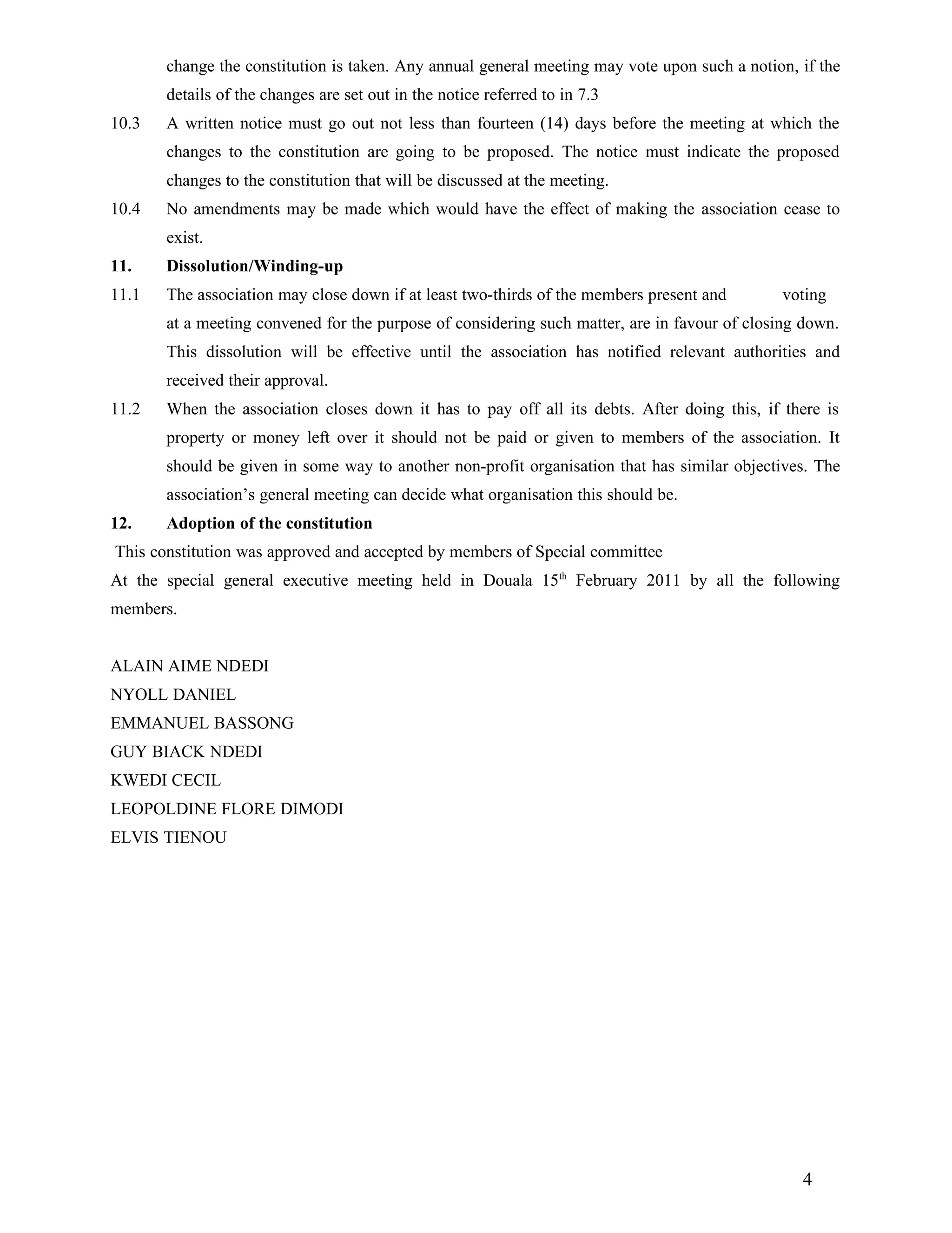 change the constitution is taken. Any annual general meeting may vote upon such a notion, if the
       details of the changes are set out in the notice referred to in 7.3
10.3   A written notice must go out not less than fourteen (14) days before the meeting at which the
       changes to the constitution are going to be proposed. The notice must indicate the proposed
       changes to the constitution that will be discussed at the meeting.
10.4   No amendments may be made which would have the effect of making the association cease to
       exist.
11.    Dissolution/Winding-up
11.1   The association may close down if at least two-thirds of the members present and       voting
       at a meeting convened for the purpose of considering such matter, are in favour of closing down.
       This dissolution will be effective until the association has notified relevant authorities and
       received their approval.
11.2   When the association closes down it has to pay off all its debts. After doing this, if there is
       property or money left over it should not be paid or given to members of the association. It
       should be given in some way to another non-profit organisation that has similar objectives. The
       association’s general meeting can decide what organisation this should be.
12.    Adoption of the constitution
This constitution was approved and accepted by members of Special committee
At the special general executive meeting held in Douala 15th February 2011 by all the following
members.


ALAIN AIME NDEDI
NYOLL DANIEL
EMMANUEL BASSONG
GUY BIACK NDEDI
KWEDI CECIL
LEOPOLDINE FLORE DIMODI
ELVIS TIENOU




                                                                                                 4
 