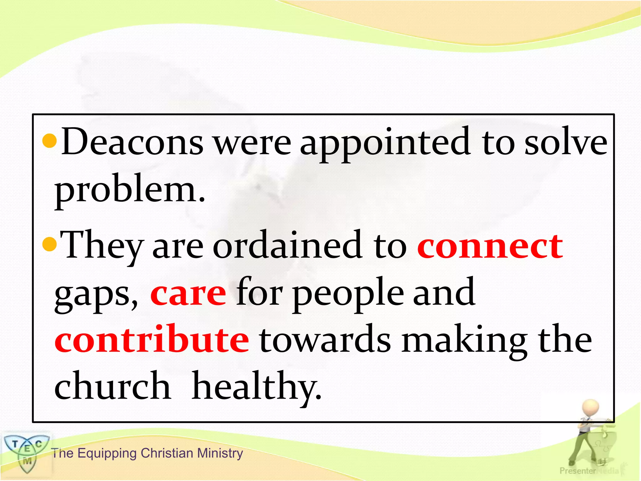 The Equipping Christian Ministry
Deacons were appointed to solve
problem.
They are ordained to connect
gaps, care for people and
contribute towards making the
church healthy.
 