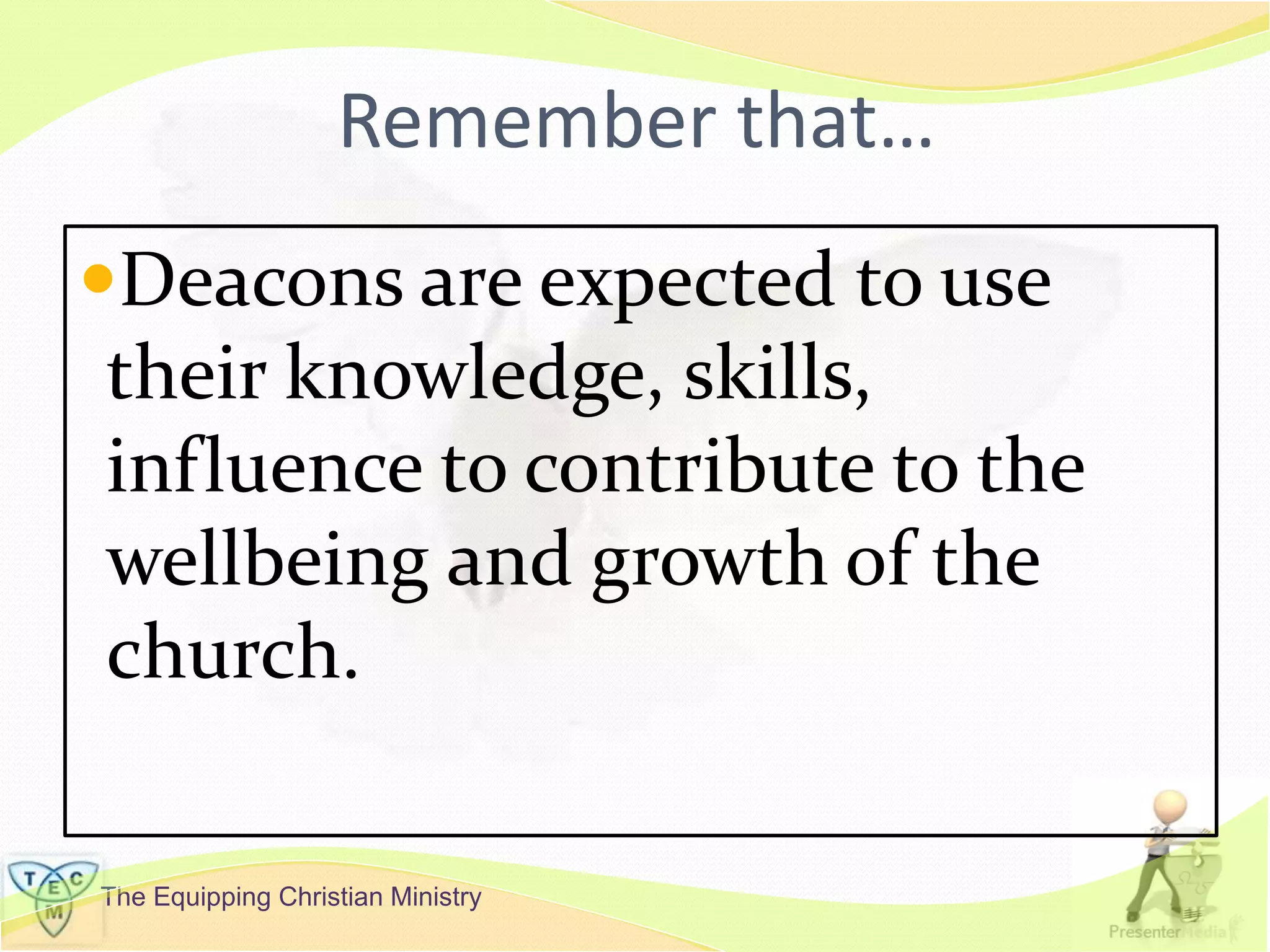 The Equipping Christian Ministry
Remember that…
Deacons are expected to use
their knowledge, skills,
influence to contribute to the
wellbeing and growth of the
church.
 