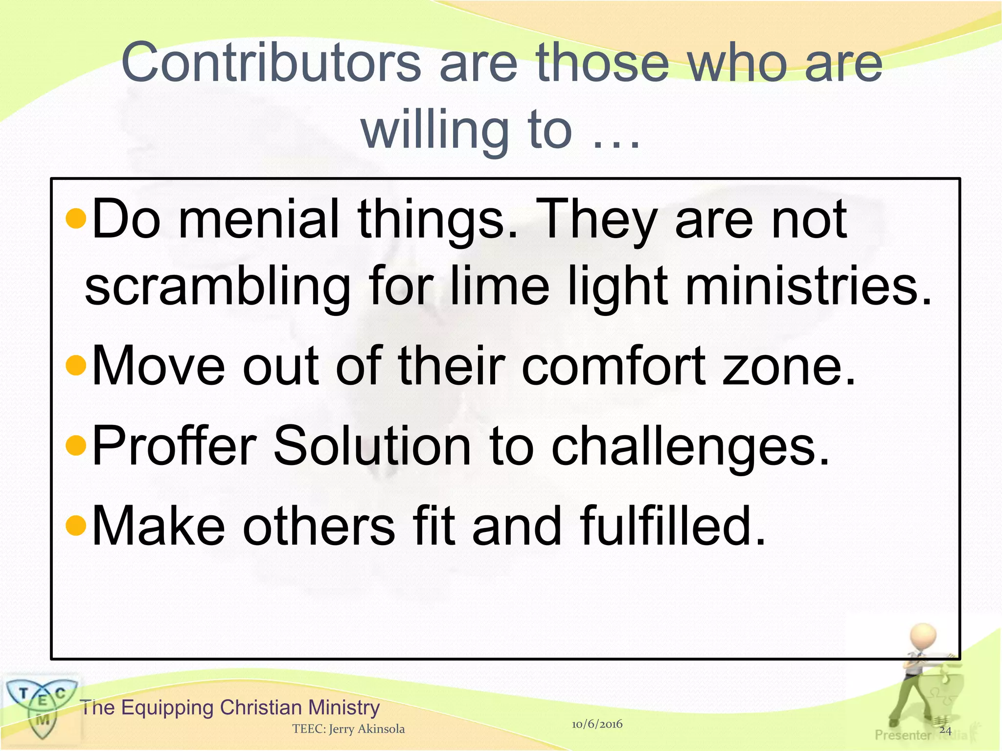The Equipping Christian Ministry
Contributors are those who are
willing to …
Do menial things. They are not
scrambling for lime light ministries.
Move out of their comfort zone.
Proffer Solution to challenges.
Make others fit and fulfilled.
10/6/2016TEEC: Jerry Akinsola 24
 